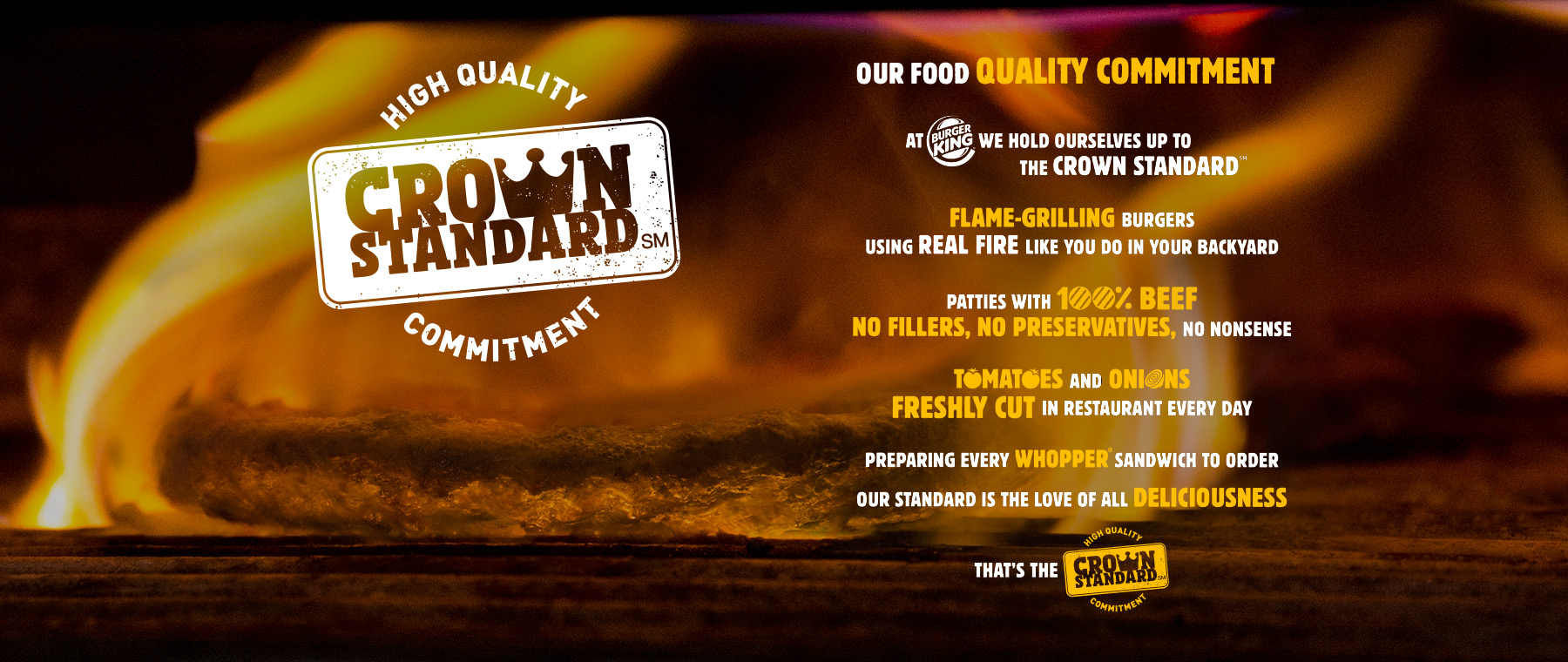 OUR FOOD QUALITY COMMITMENT. At BURGERKING we hold ourselves up to the crown standard. Flame-Grilling Burgers, using REAL FIRE like you do in your backyard. patties with 100% beef no fillers, no preservatives, no nonsense. tomatoes and onions freshly cut in restaurant every day. preparing every whopper sandwich to order our standard is the love of all deliciousness. That is the High quality Crown Standard Commitment.