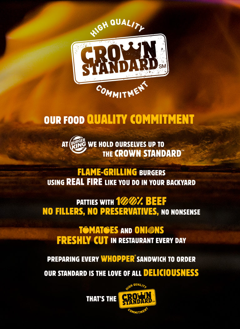 OUR FOOD QUALITY COMMITMENT. At BURGERKING we hold ourselves up to the crown standard. Flame-Grilling Burgers, using REAL FIRE like you do in your backyard. patties with 100% beef no fillers, no preservatives, no nonsense. tomatoes and onions freshly cut in restaurant every day. preparing every whopper sandwich to order our standard is the love of all deliciousness. That is the High quality Crown Standard Commitment.
