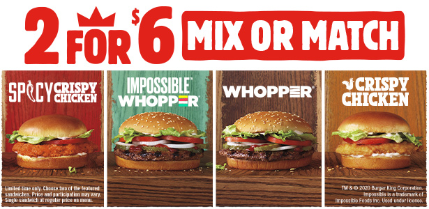 2 for $6 Mix or Match. Spicy Crispy Chicken, IMPOSSIBLE™ WHOPPER®, WHOPPER®, Crispy Chicken. Limited time only. Choose two of the featured sandwiches. Price and participation may vary. Single sandwich at regular price on menu. TM & ©2020 Burger King Corporation. Impossible is a trademark of Impossible Foods Inc. Used under license.
