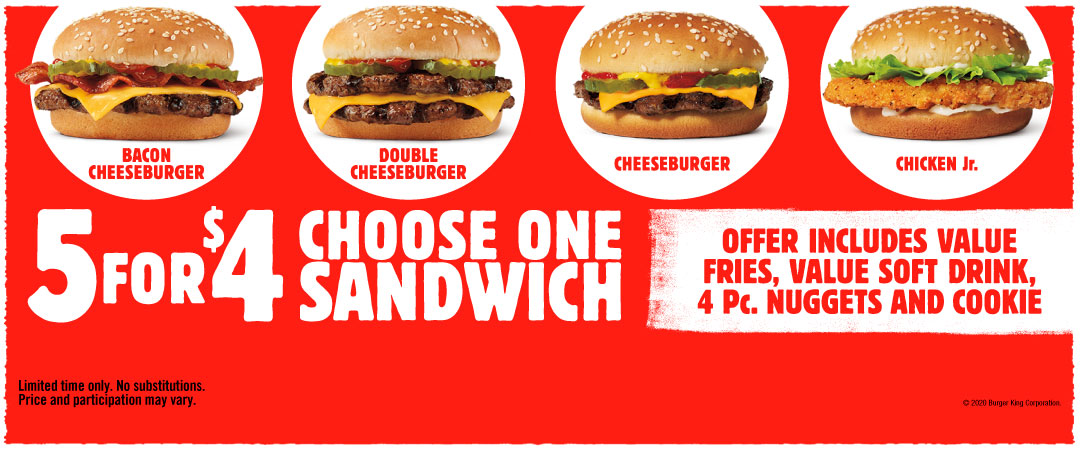 5 for $4 Choose one sandwich. Bacon Cheeseburger, Double Cheeseburger, Cheeseburger, Chicken Jr. Offer includes value fries, value soft drink, 4 Pc. nuggets and cookie. Limited time only. No substitutions. Price and participation may vary. ©2020 Burger King Corporation.