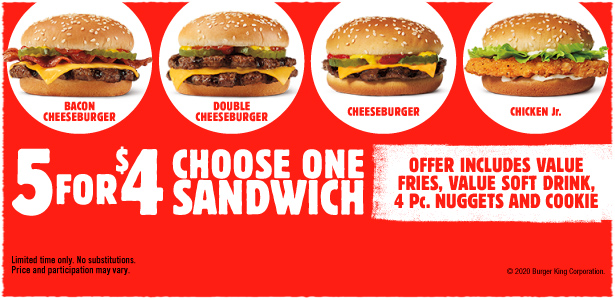 5 for $4 Choose one sandwich. Bacon Cheeseburger, Double Cheeseburger, Cheeseburger, Chicken Jr. Offer includes value fries, value soft drink, 4 Pc. nuggets and cookie. Limited time only. No substitutions. Price and participation may vary. ©2020 Burger King Corporation.