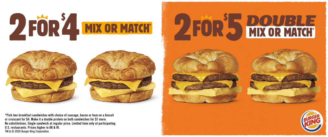 2 for $4 Mix or Match* or 2 for $5 Double Mix or Match*. *Pick two breakfast sandwiches with choice of sausage, bacon or ham on a biscuit or croissant for $4. Make it a double protein on both sandwiches for $1 more. No substitutions. Single sandwich at regular price. Limited time only at participating U.S. restaurants. Prices higher in AK & HI. TM & © 2020 Burger King Corporation.