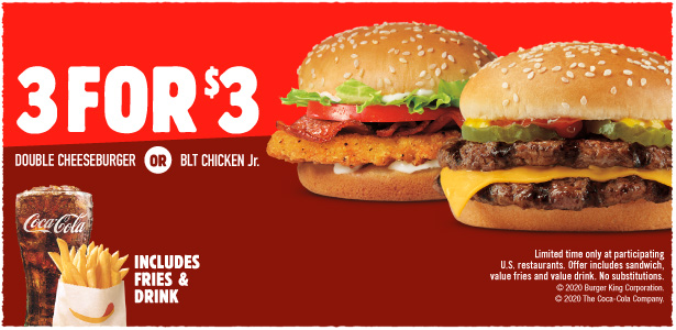 3 for $3 Double Cheeseburger or BLT CHICKEN Jr. Includes fries & drink. Limited time only at participating U.S. restaurants. Offer includes sandwich, value fries and value drink. No substitutions. © 2020 Burger King Corporation. © The Coca Cola Company.