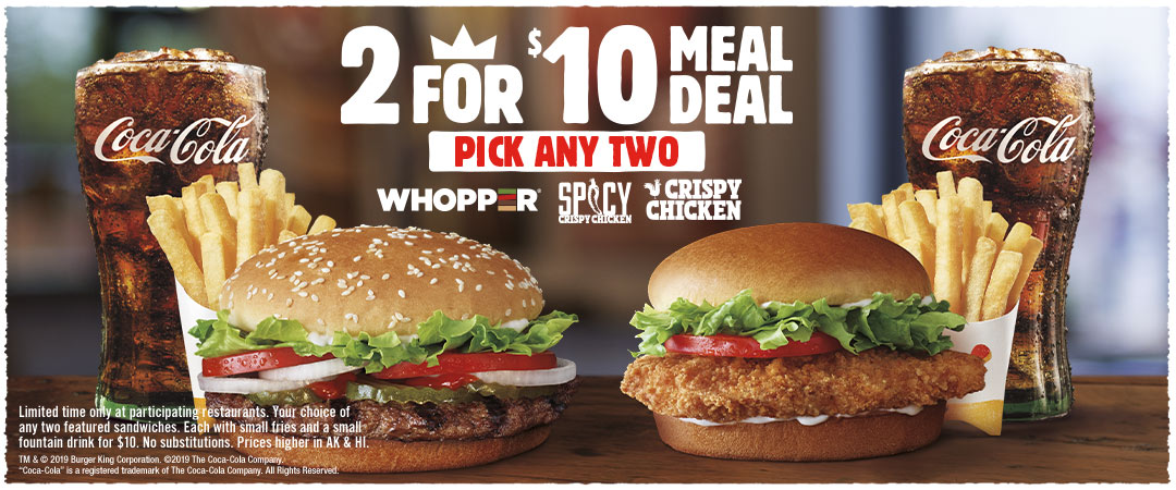 2 for $10 Meal Deal. Pick any two, WHOPPER, Spicy Crispy Chicken or Crispy Chicken.  Limited time only at participating restaurants. Your choice of any two featured sandwiches. Each with small fries and a small fountain drink for $10. No substitutions. Prices higher in AK & HI.